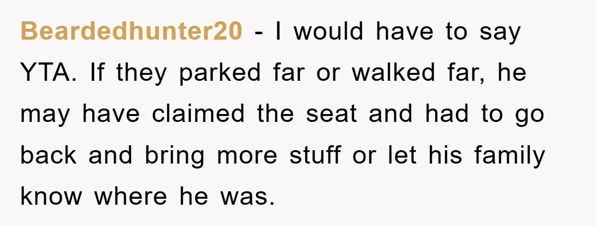 Beardedhunter20 − I would have to say YTA. If they parked far or walked far, he may have claimed the seat and had to go back and bring more stuff...