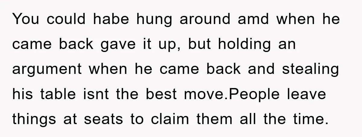 You could habe hung around amd when he came back gave it up, but holding an argument when he came back and stealing his table isnt the best move.People leave...