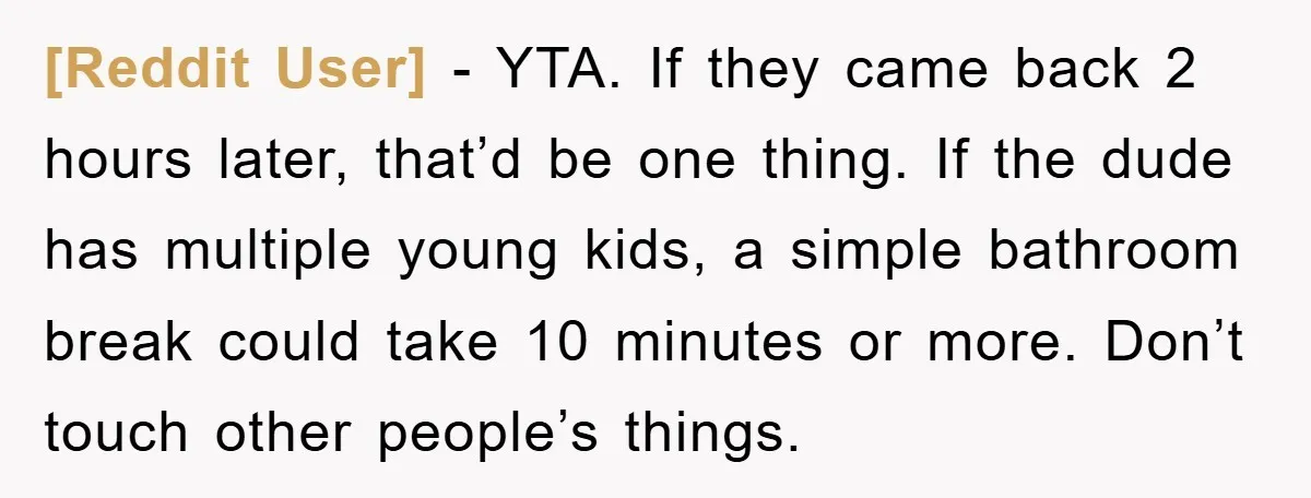 [Reddit User] − YTA. If they came back 2 hours later, that’d be one thing. If the dude has multiple young kids, a simple bathroom break could take 10 minutes...