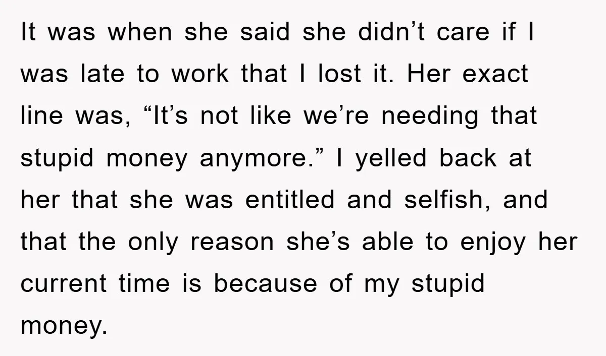 It was when she said she didn’t care if I was late to work that I lost it. Her exact line was, “It’s not like we’re needing that stupid money...