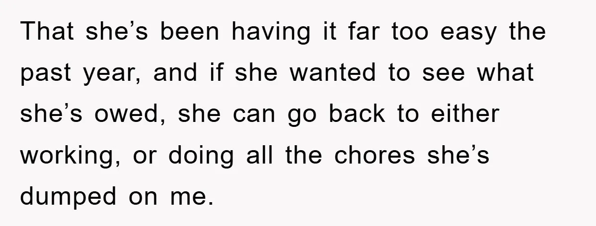 That she’s been having it far too easy the past year, and if she wanted to see what she’s owed, she can go back to either working, or doing all...