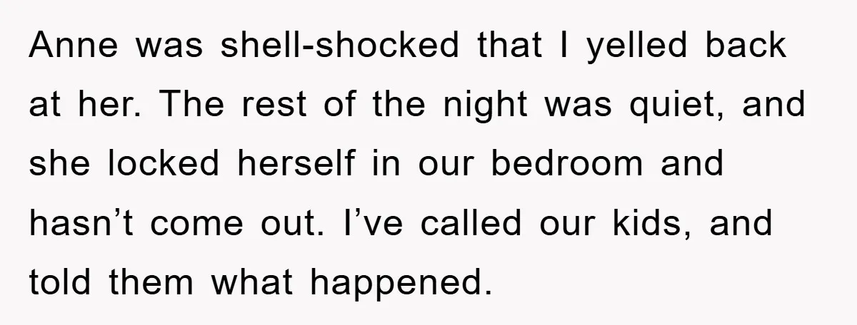 Anne was shell-shocked that I yelled back at her. The rest of the night was quiet, and she locked herself in our bedroom and hasn’t come out. I’ve called our...