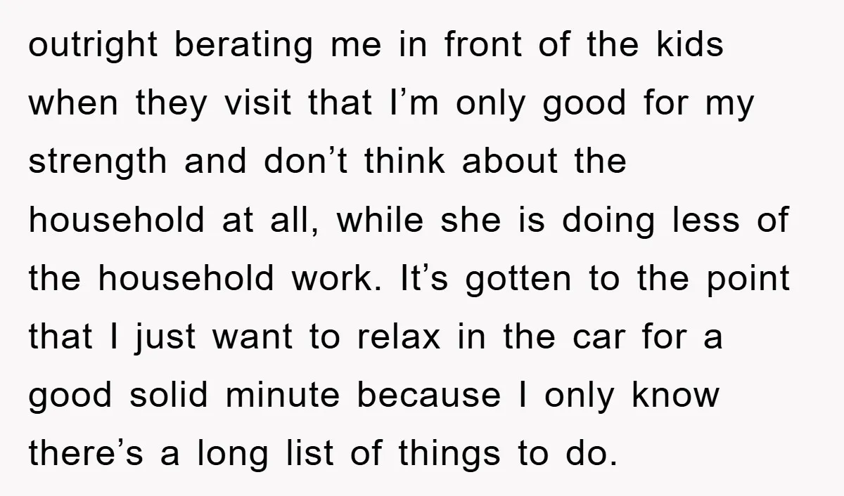 outright berating me in front of the kids when they visit that I’m only good for my strength and don’t think about the household at all, while she is doing...