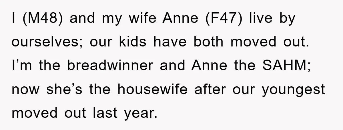 I (M48) and my wife Anne (F47) live by ourselves; our kids have both moved out. I’m the breadwinner and Anne the SAHM; now she’s the housewife after our youngest...