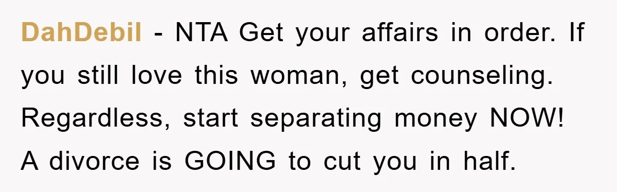 DahDebil − NTA Get your affairs in order. If you still love this woman, get counseling. Regardless, start separating money NOW! A divorce is GOING to cut you in half.