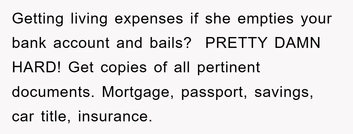 Getting living expenses if she empties your bank account and bails? PRETTY DAMN HARD! Get copies of all pertinent documents. Mortgage, passport, savings, car title, insurance.