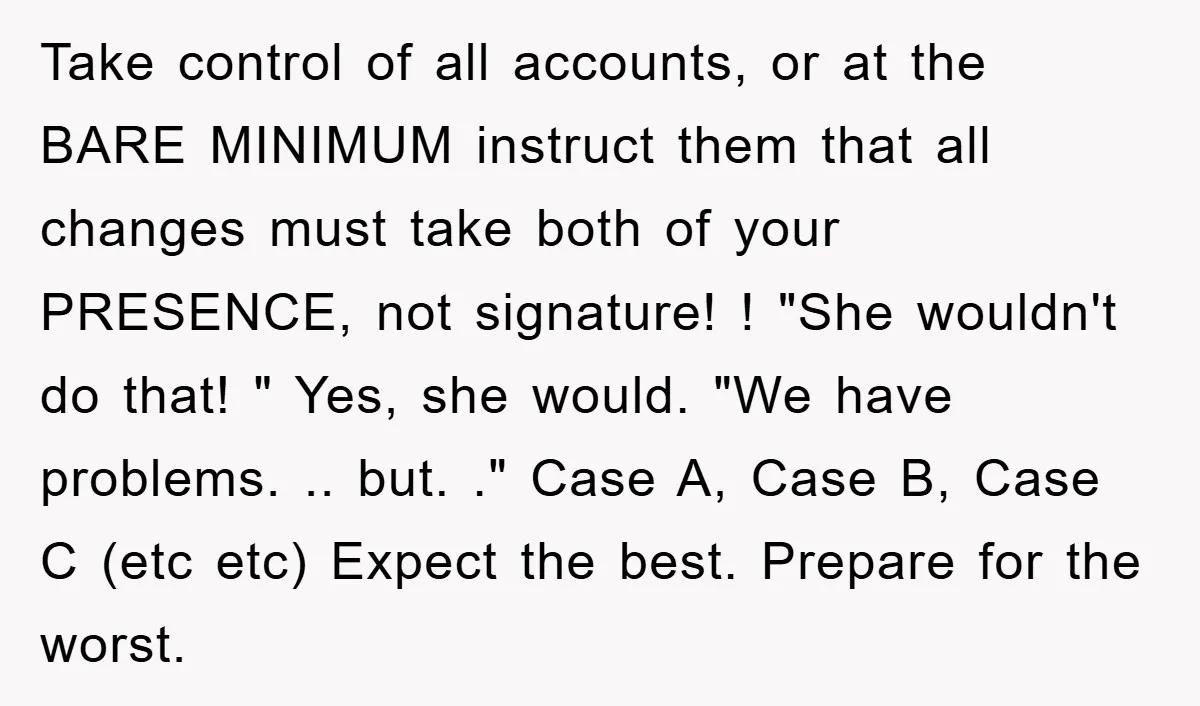 Take control of all accounts, or at the BARE MINIMUM instruct them that all changes must take both of your PRESENCE, not signature! ! "She wouldn't do that! " Yes,...