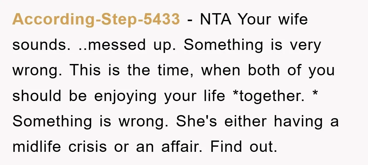 According-Step-5433 − NTA Your wife sounds. ..messed up. Something is very wrong. This is the time, when both of you should be enjoying your life *together. * Something is wrong....