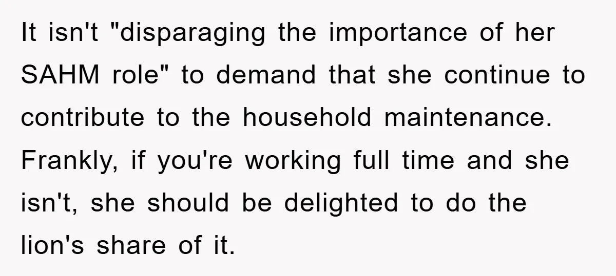 It isn't "disparaging the importance of her SAHM role" to demand that she continue to contribute to the household maintenance. Frankly, if you're working full time and she isn't, she...