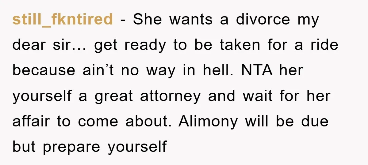still_fkntired − She wants a divorce my dear sir… get ready to be taken for a ride because ain’t no way in hell. NTA her yourself a great attorney and...