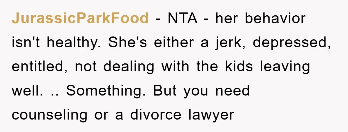 JurassicParkFood − NTA - her behavior isn't healthy. She's either a jerk, depressed, entitled, not dealing with the kids leaving well. .. Something. But you need counseling or a divorce...