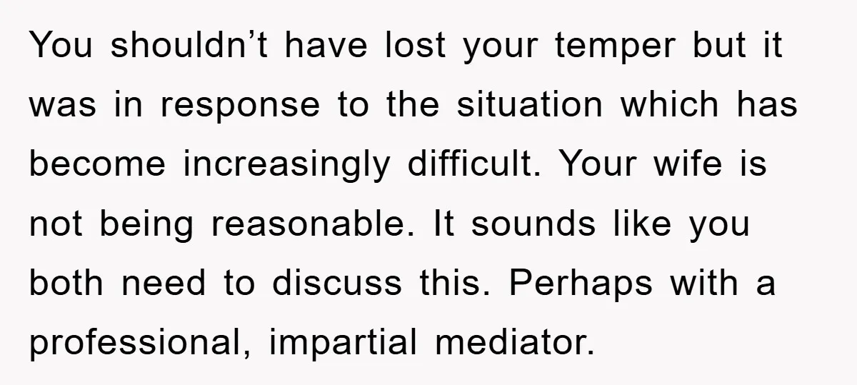 You shouldn’t have lost your temper but it was in response to the situation which has become increasingly difficult. Your wife is not being reasonable. It sounds like you both...