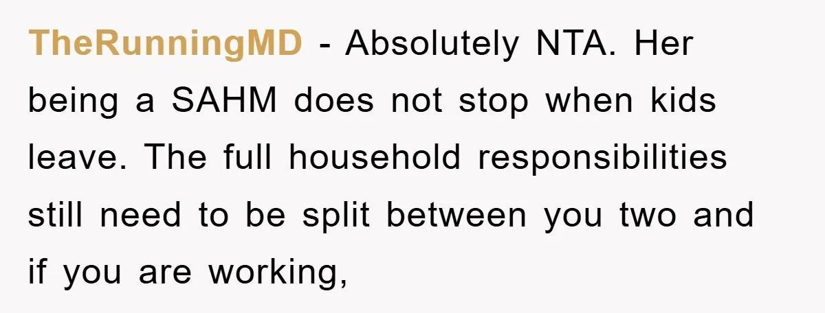 TheRunningMD − Absolutely NTA. Her being a SAHM does not stop when kids leave. The full household responsibilities still need to be split between you two and if you are...