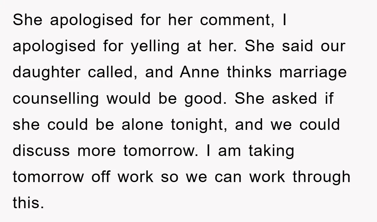 She apologised for her comment, I apologised for yelling at her. She said our daughter called, and Anne thinks marriage counselling would be good. She asked if she could be...