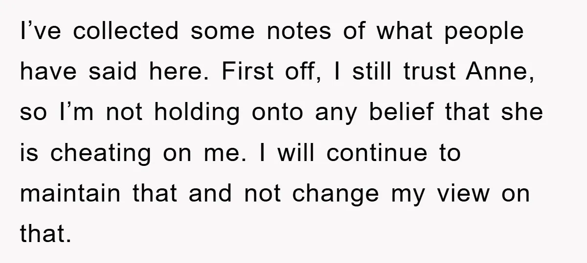 I’ve collected some notes of what people have said here. First off, I still trust Anne, so I’m not holding onto any belief that she is cheating on me. I...