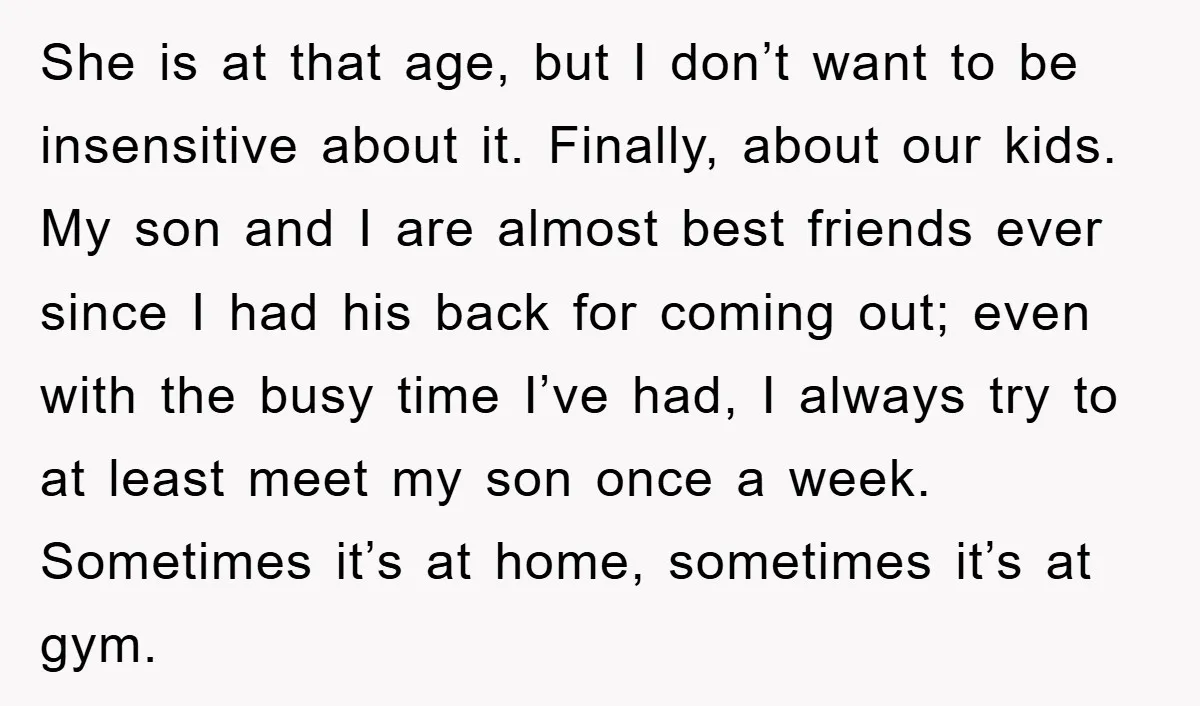She is at that age, but I don’t want to be insensitive about it. Finally, about our kids. My son and I are almost best friends ever since I had...