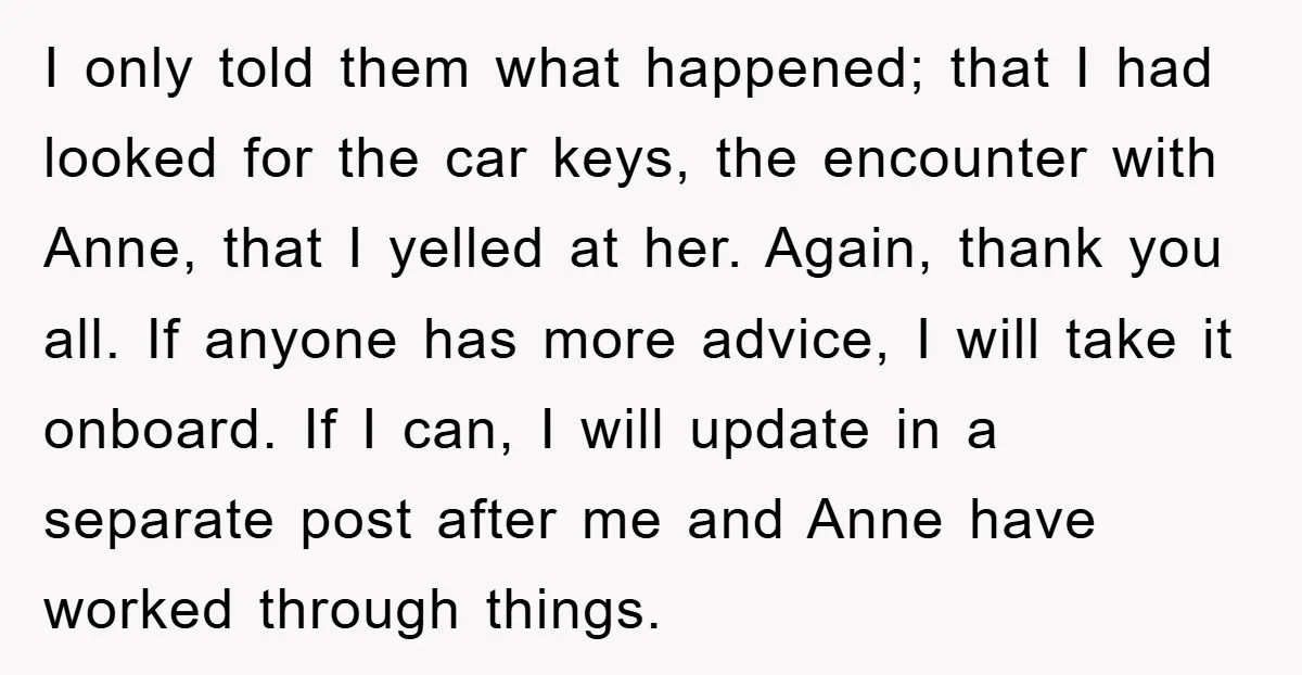 I only told them what happened; that I had looked for the car keys, the encounter with Anne, that I yelled at her. Again, thank you all. If anyone has...