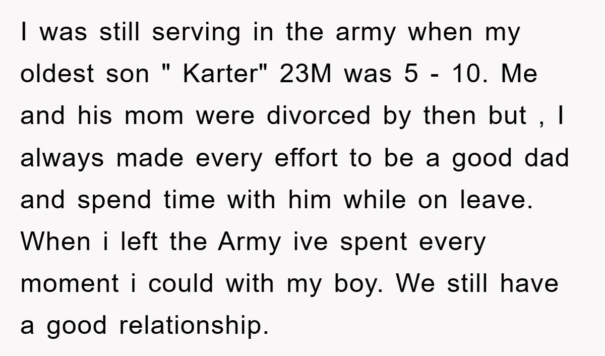 I was still serving in the army when my oldest son " Karter" 23M was 5 - 10. Me and his mom were divorced by then but , I always...