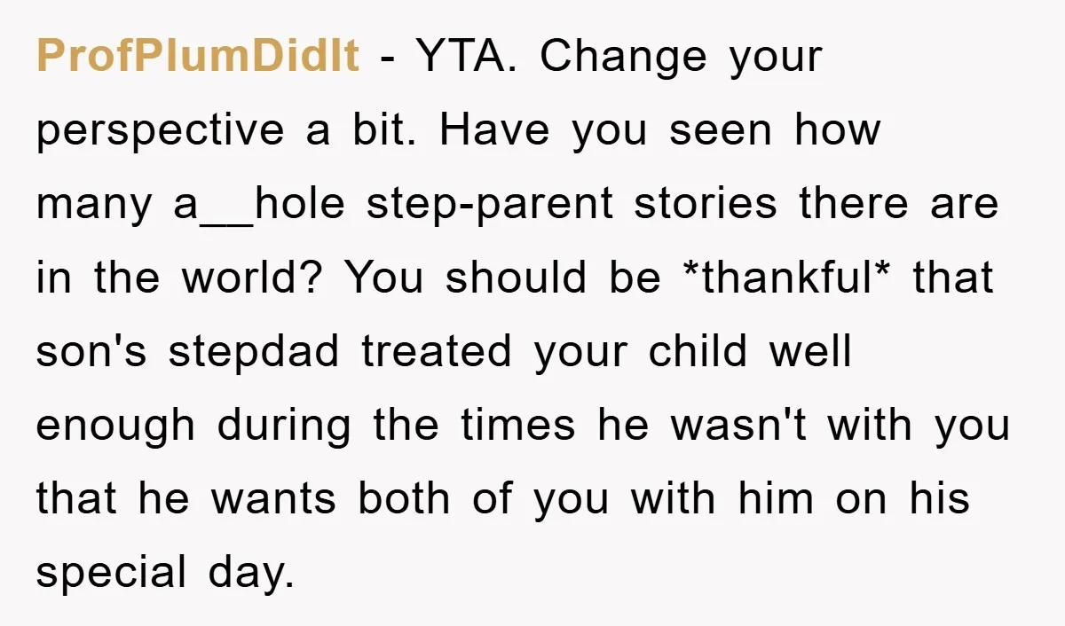 ProfPlumDidIt − YTA. Change your perspective a bit. Have you seen how many a__hole step-parent stories there are in the world? You should be *thankful* that son's stepdad treated your...