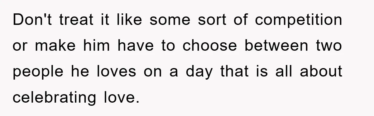 Don't treat it like some sort of competition or make him have to choose between two people he loves on a day that is all about celebrating love.