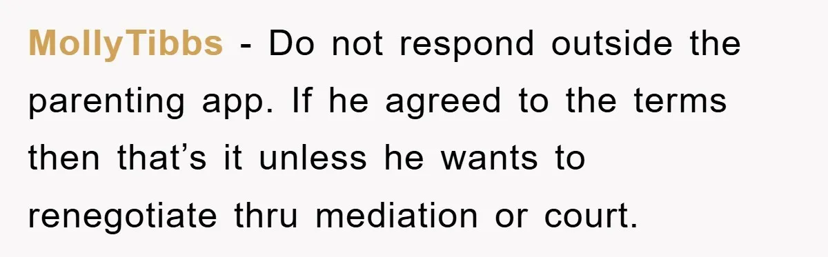 MollyTibbs − Do not respond outside the parenting app. If he agreed to the terms then that’s it unless he wants to renegotiate thru mediation or court.