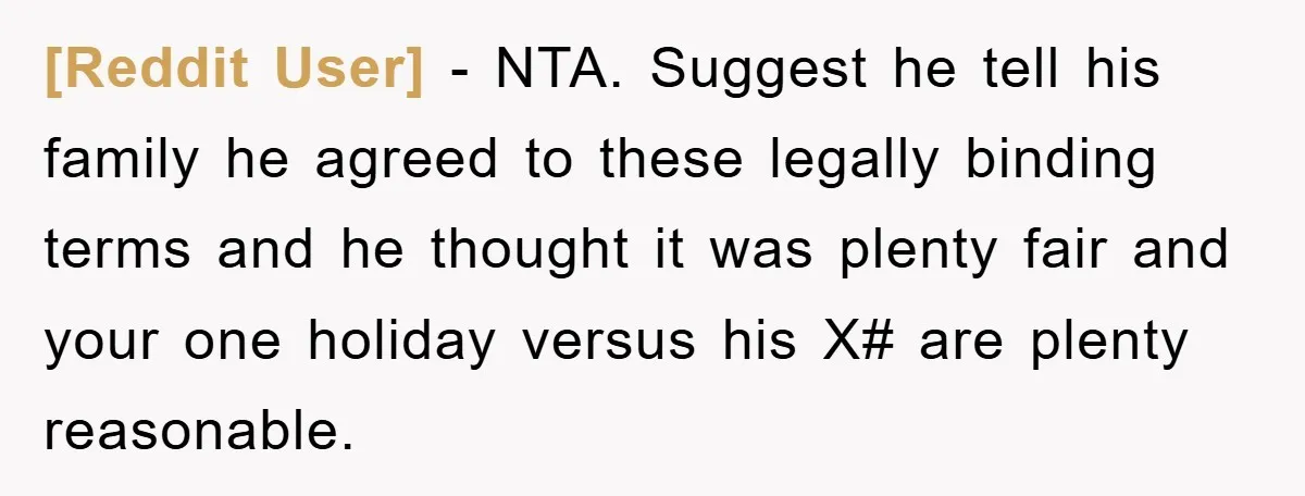 [Reddit User] − NTA. Suggest he tell his family he agreed to these legally binding terms and he thought it was plenty fair and your one holiday versus his X#...