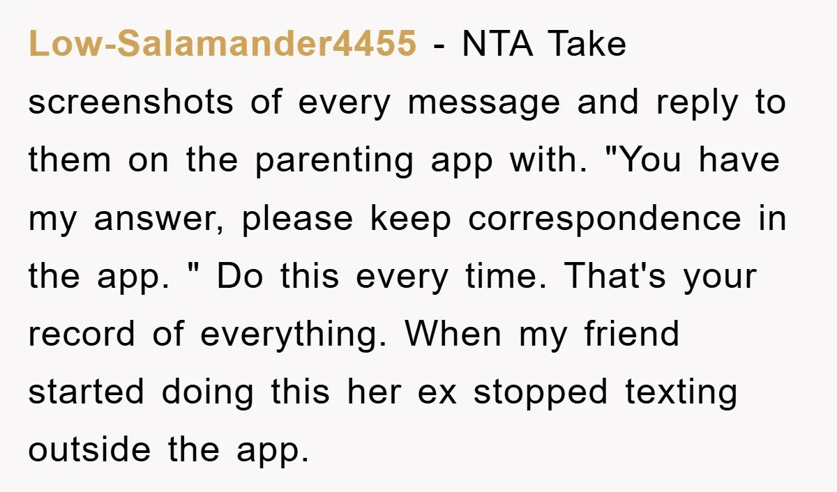 Low-Salamander4455 − NTA Take screenshots of every message and reply to them on the parenting app with. "You have my answer, please keep correspondence in the app. " Do this...