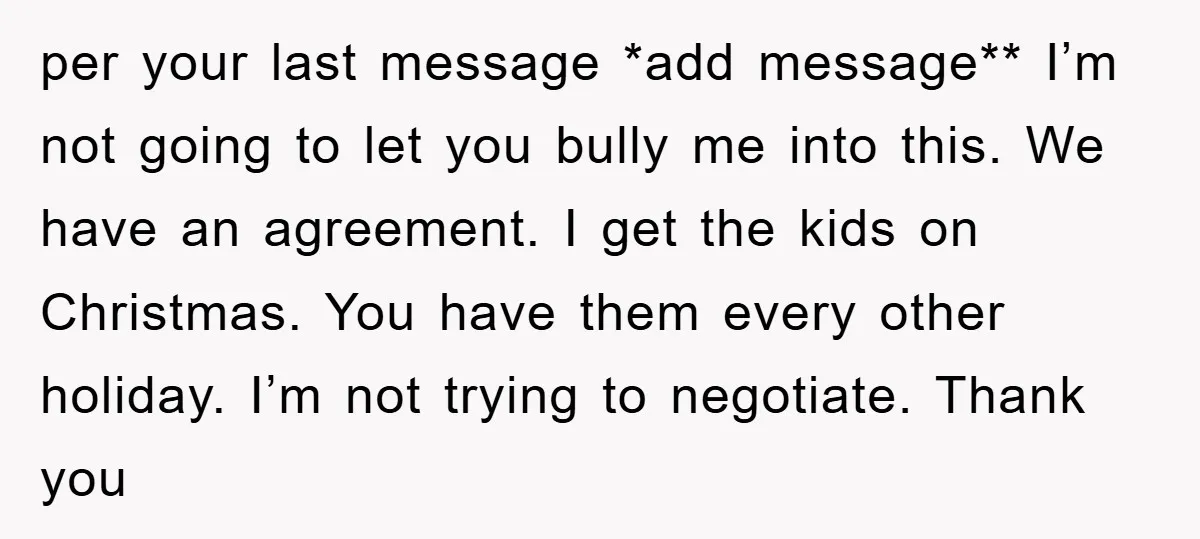 per your last message *add message** I’m not going to let you bully me into this. We have an agreement. I get the kids on Christmas. You have them every...