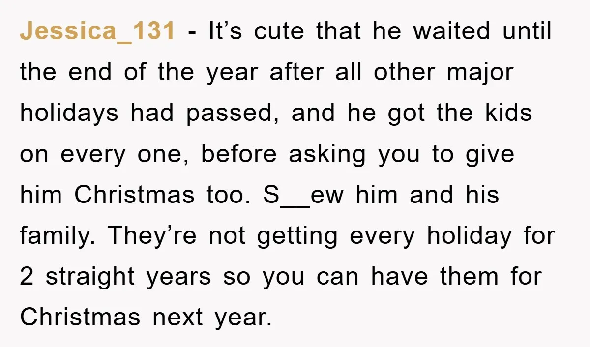 Jessica_131 − It’s cute that he waited until the end of the year after all other major holidays had passed, and he got the kids on every one, before asking...