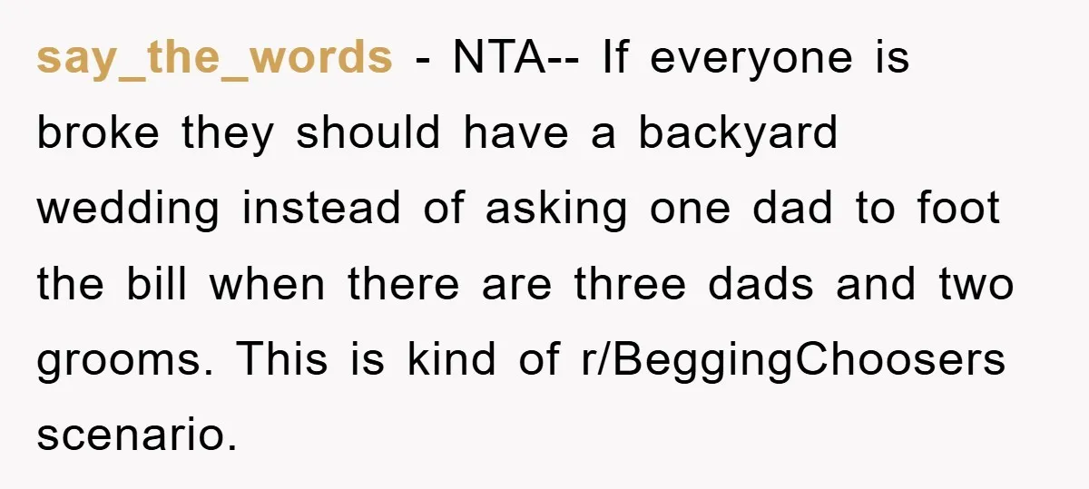say_the_words − NTA-- If everyone is broke they should have a backyard wedding instead of asking one dad to foot the bill when there are three dads and two grooms....