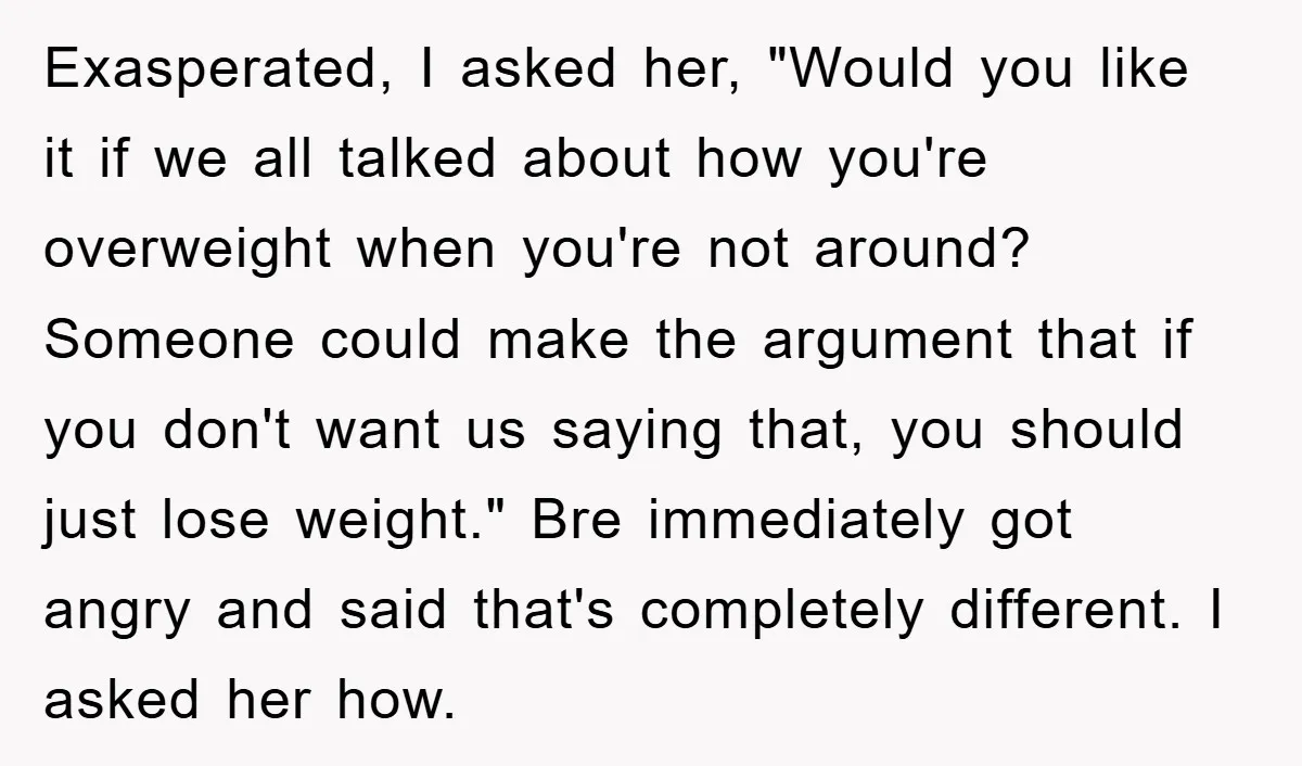 Exasperated, I asked her, "Would you like it if we all talked about how you're overweight when you're not around? Someone could make the argument that if you don't want...