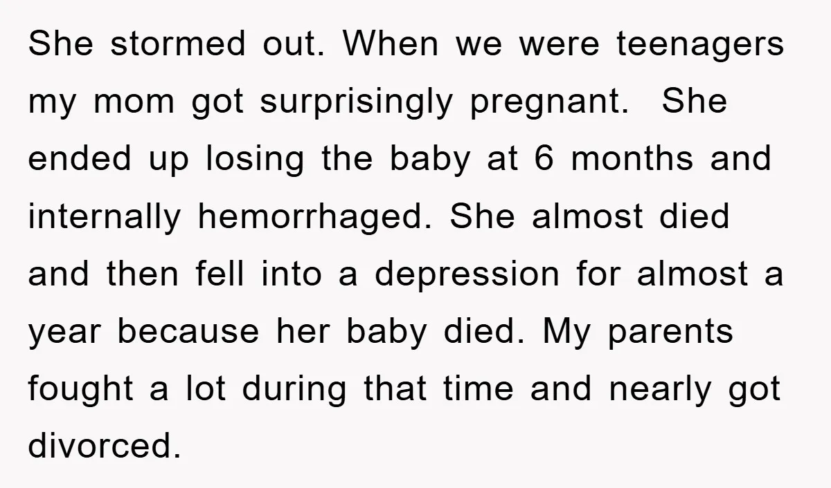 She stormed out. When we were teenagers my mom got surprisingly pregnant. She ended up losing the baby at 6 months and internally hemorrhaged. She almost died and then fell...