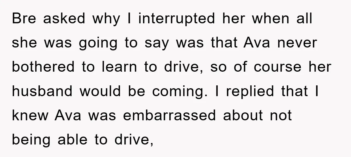 Bre asked why I interrupted her when all she was going to say was that Ava never bothered to learn to drive, so of course her husband would be coming....