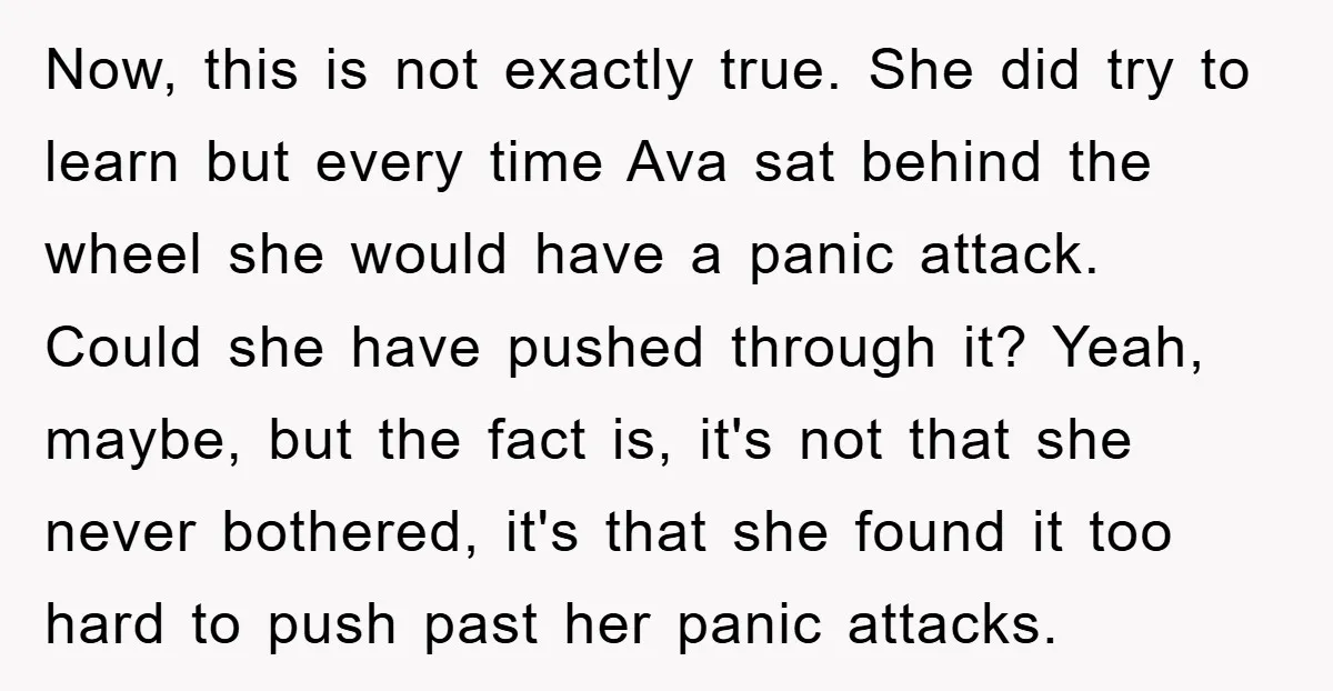 Now, this is not exactly true. She did try to learn but every time Ava sat behind the wheel she would have a panic attack. Could she have pushed through...