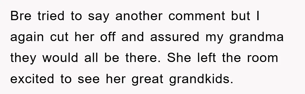 Bre tried to say another comment but I again cut her off and assured my grandma they would all be there. She left the room excited to see her great...