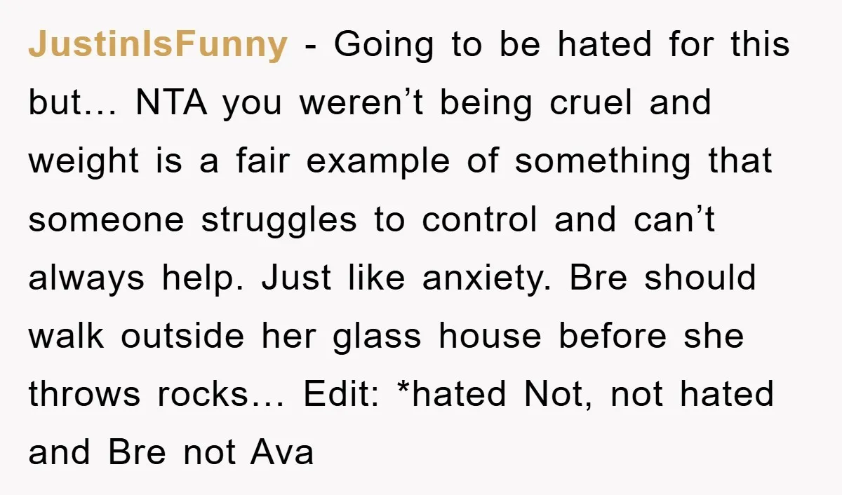 JustinIsFunny − Going to be hated for this but… NTA you weren’t being cruel and weight is a fair example of something that someone struggles to control and can’t always...
