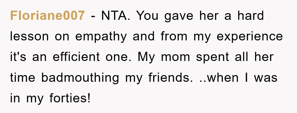 Floriane007 − NTA. You gave her a hard lesson on empathy and from my experience it's an efficient one. My mom spent all her time badmouthing my friends. ..when I...