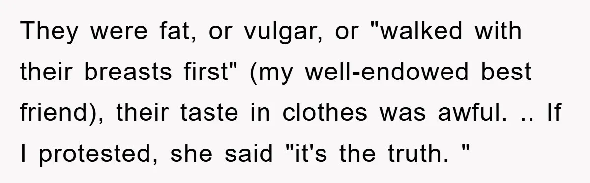 They were fat, or vulgar, or "walked with their breasts first" (my well-endowed best friend), their taste in clothes was awful. .. If I protested, she said "it's the truth....