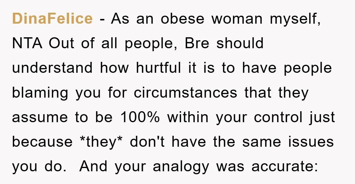 DinaFelice − As an obese woman myself, NTA Out of all people, Bre should understand how hurtful it is to have people blaming you for circumstances that they assume to...