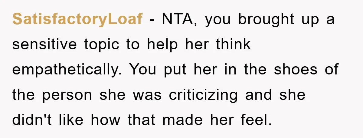 SatisfactoryLoaf − NTA, you brought up a sensitive topic to help her think empathetically. You put her in the shoes of the person she was criticizing and she didn't like...