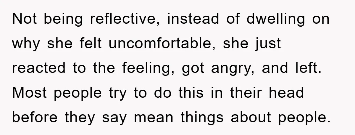 Not being reflective, instead of dwelling on why she felt uncomfortable, she just reacted to the feeling, got angry, and left. Most people try to do this in their head...