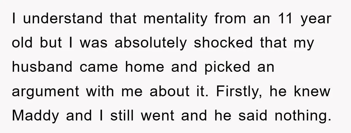 I understand that mentality from an 11 year old but I was absolutely shocked that my husband came home and picked an argument with me about it. Firstly, he knew...
