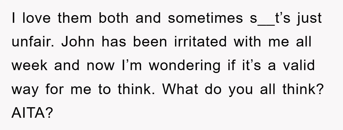 I love them both and sometimes s__t’s just unfair. John has been irritated with me all week and now I’m wondering if it’s a valid way for me to think....