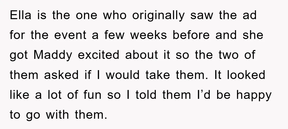 Ella is the one who originally saw the ad for the event a few weeks before and she got Maddy excited about it so the two of them asked if...