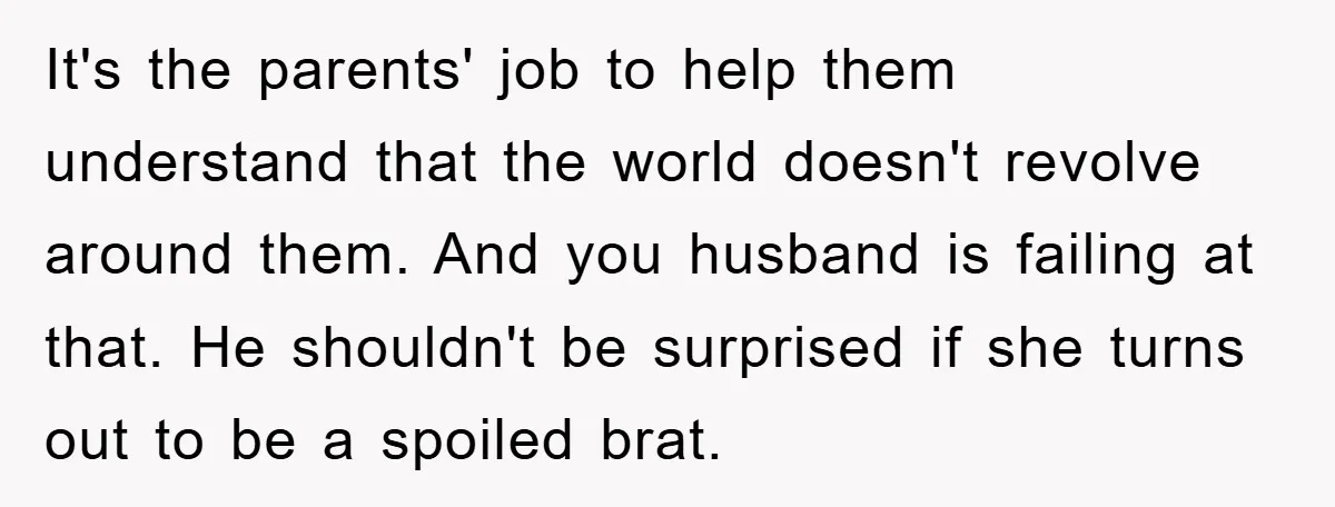 It's the parents' job to help them understand that the world doesn't revolve around them. And you husband is failing at that. He shouldn't be surprised if she turns out...