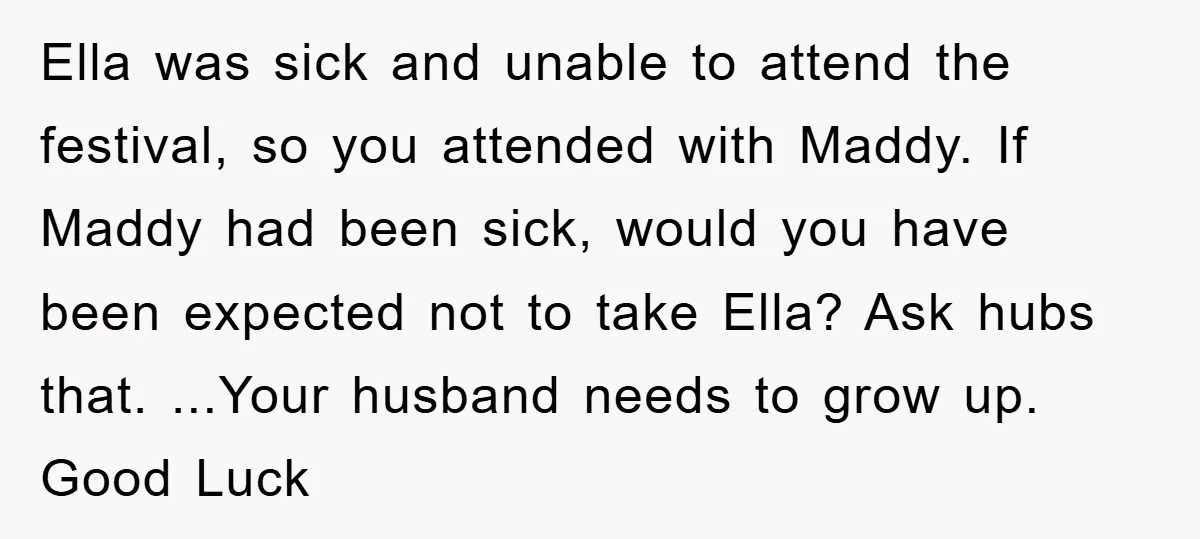 Ella was sick and unable to attend the festival, so you attended with Maddy. If Maddy had been sick, would you have been expected not to take Ella? Ask hubs...