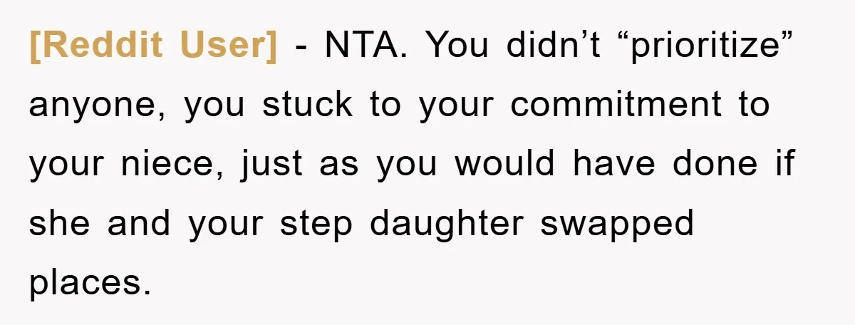 [Reddit User] − NTA. You didn’t “prioritize” anyone, you stuck to your commitment to your niece, just as you would have done if she and your step daughter swapped places.
