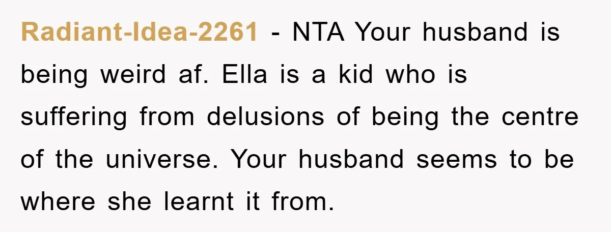 Radiant-Idea-2261 − NTA Your husband is being weird af. Ella is a kid who is suffering from delusions of being the centre of the universe. Your husband seems to be...