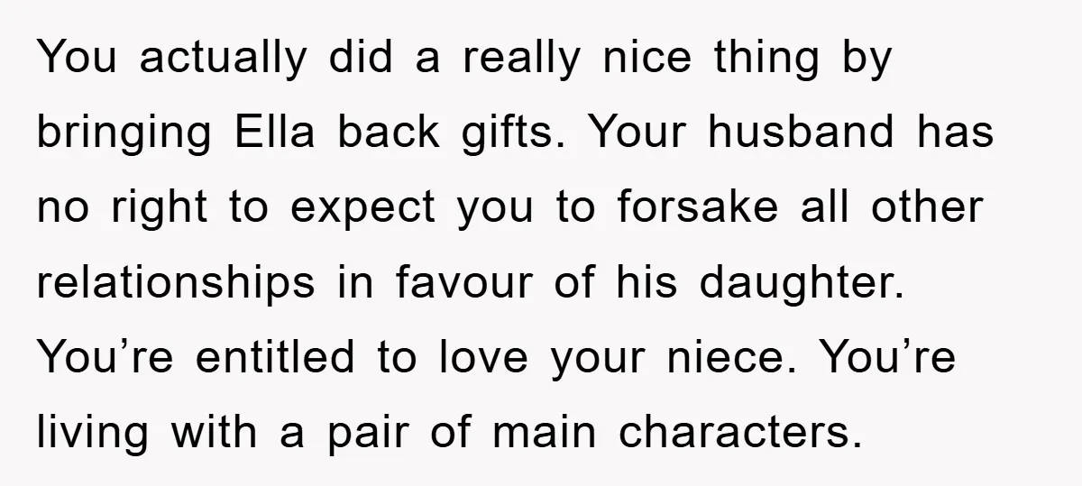 You actually did a really nice thing by bringing Ella back gifts. Your husband has no right to expect you to forsake all other relationships in favour of his daughter....