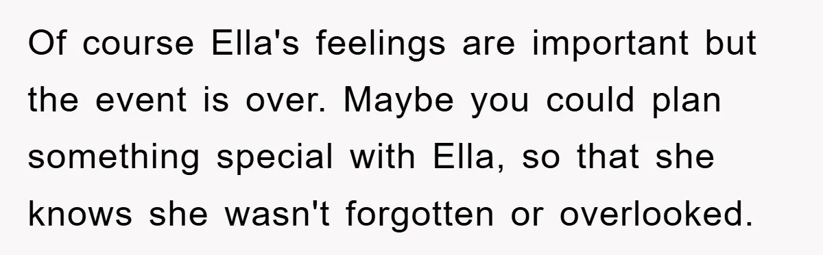 Of course Ella's feelings are important but the event is over. Maybe you could plan something special with Ella, so that she knows she wasn't forgotten or overlooked.